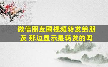 微信朋友圈视频转发给朋友 那边显示是转发的吗